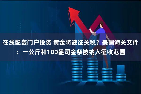 在线配资门户投资 黄金将被征关税？美国海关文件：一公斤和100盎司金条被纳入征收范围