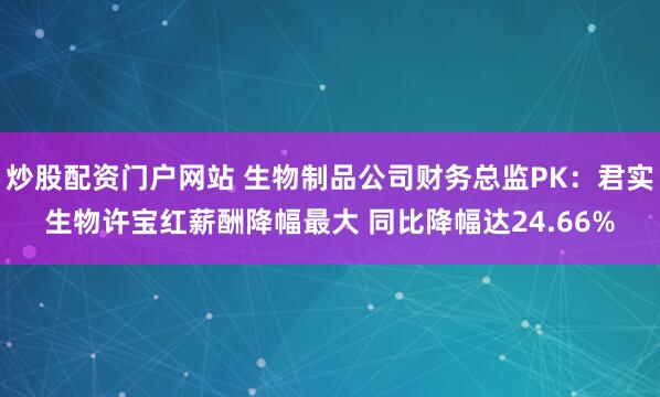 炒股配资门户网站 生物制品公司财务总监PK：君实生物许宝红薪酬降幅最大 同比降幅达24.66%
