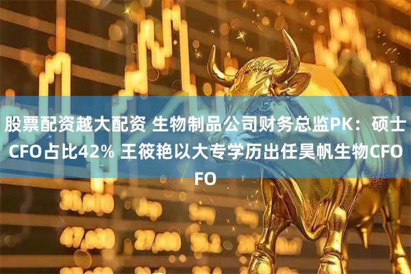 股票配资越大配资 生物制品公司财务总监PK：硕士CFO占比42% 王筱艳以大专学历出任昊帆生物CFO