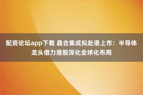 配资论坛app下载 晶合集成拟赴港上市：半导体龙头借力港股深化全球化布局