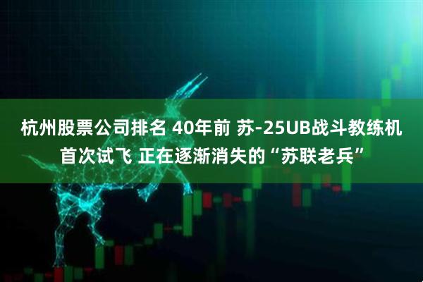 杭州股票公司排名 40年前 苏-25UB战斗教练机首次试飞 正在逐渐消失的“苏联老兵”