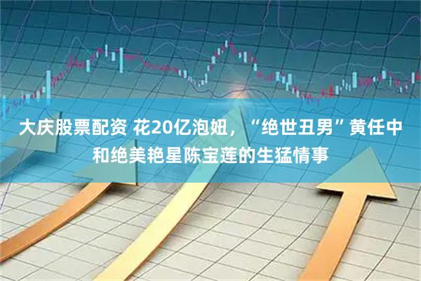 大庆股票配资 花20亿泡妞，“绝世丑男”黄任中和绝美艳星陈宝莲的生猛情事