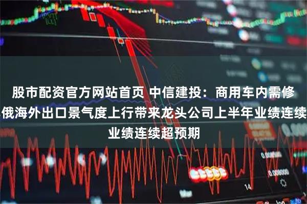 股市配资官方网站首页 中信建投：商用车内需修复和非俄海外出口景气度上行带来龙头公司上半年业绩连续超预期