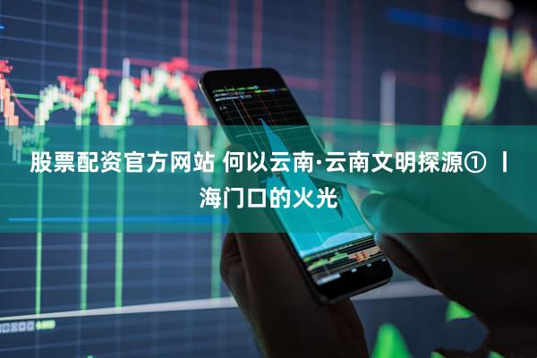 股票配资官方网站 何以云南·云南文明探源① 丨海门口的火光