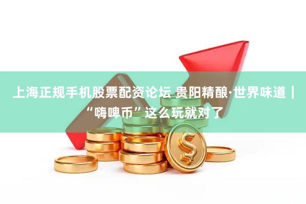 上海正规手机股票配资论坛 贵阳精酿·世界味道｜“嗨啤币”这么玩就对了