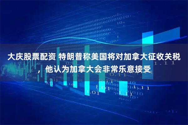 大庆股票配资 特朗普称美国将对加拿大征收关税，他认为加拿大会非常乐意接受