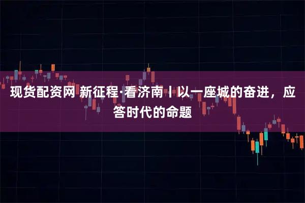 现货配资网 新征程·看济南丨以一座城的奋进，应答时代的命题