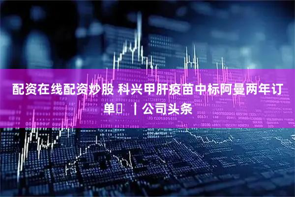 配资在线配资炒股 科兴甲肝疫苗中标阿曼两年订单 ｜公司头条