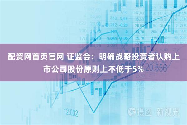 配资网首页官网 证监会：明确战略投资者认购上市公司股份原则上不低于5%