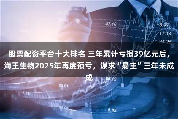 股票配资平台十大排名 三年累计亏损39亿元后，海王生物2025年再度预亏，谋求“易主”三年未成