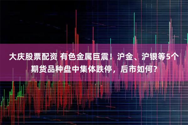 大庆股票配资 有色金属巨震！沪金、沪银等5个期货品种盘中集体跌停，后市如何？
