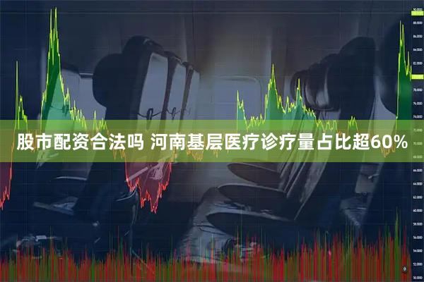股市配资合法吗 河南基层医疗诊疗量占比超60%