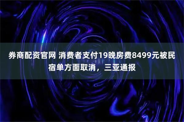 券商配资官网 消费者支付19晚房费8499元被民宿单方面取消，三亚通报