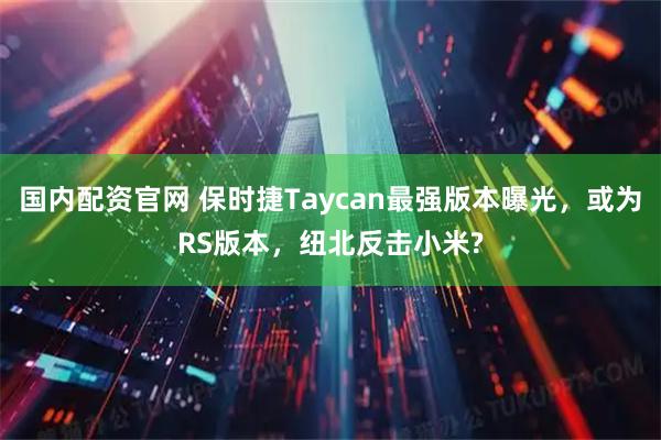 国内配资官网 保时捷Taycan最强版本曝光，或为RS版本，纽北反击小米?