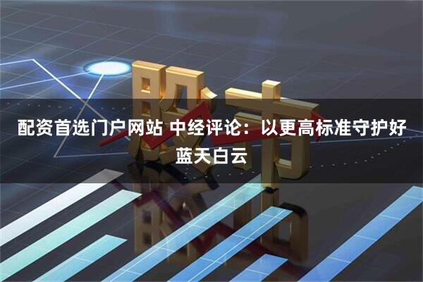 配资首选门户网站 中经评论：以更高标准守护好蓝天白云