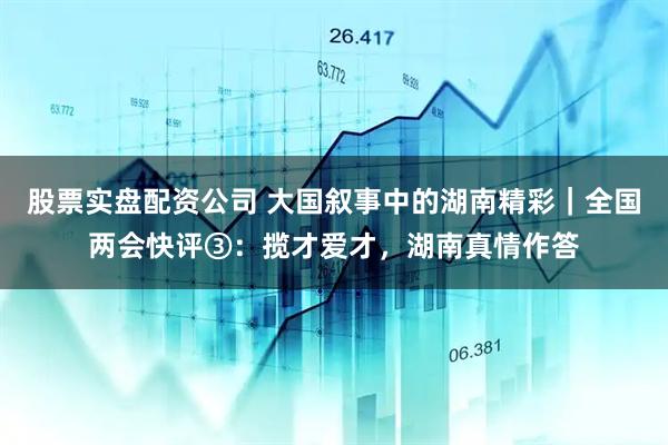 股票实盘配资公司 大国叙事中的湖南精彩｜全国两会快评③：揽才爱才，湖南真情作答