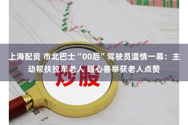 上海配资 市北巴士“00后”驾驶员温情一幕：主动帮扶拉车老人 暖心善举获老人点赞