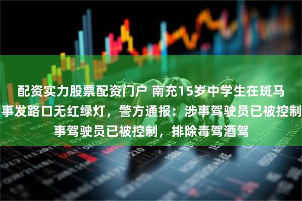 配资实力股票配资门户 南充15岁中学生在斑马线上被撞身亡，事发路口无红绿灯，警方通报：涉事驾驶员已被控制，排除毒驾酒驾