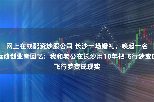 网上在线配资炒股公司 长沙一场婚礼，唤起一名极限运动创业者回忆：我和老公在长沙用10年把飞行梦变成现实