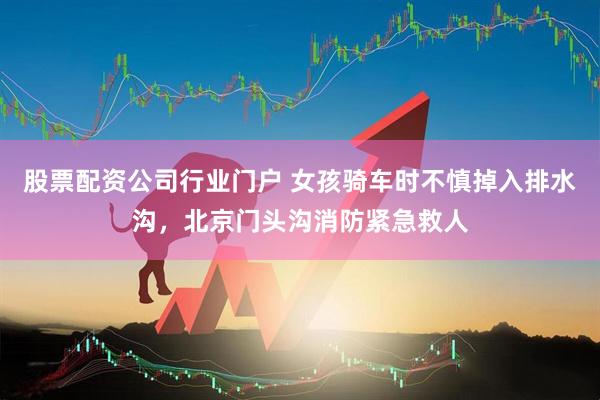 股票配资公司行业门户 女孩骑车时不慎掉入排水沟，北京门头沟消防紧急救人
