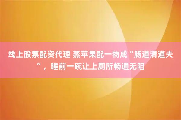 线上股票配资代理 蒸苹果配一物成“肠道清道夫”，睡前一碗让上厕所畅通无阻