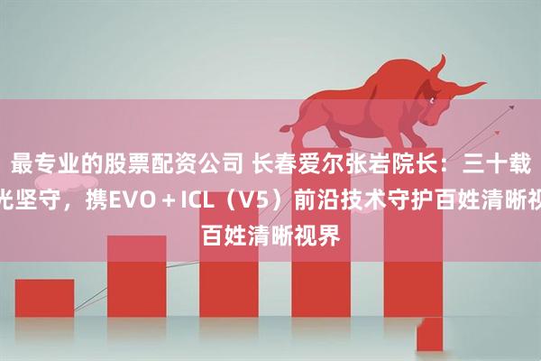 最专业的股票配资公司 长春爱尔张岩院长：三十载屈光坚守，携EVO＋ICL（V5）前沿技术守护百姓清晰视界