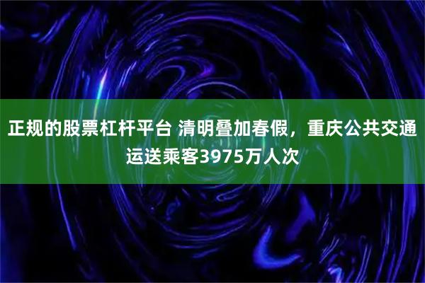 正规的股票杠杆平台 清明叠加春假，重庆公共交通运送乘客3975万人次