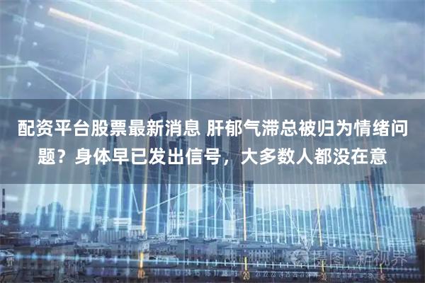 配资平台股票最新消息 肝郁气滞总被归为情绪问题？身体早已发出信号，大多数人都没在意